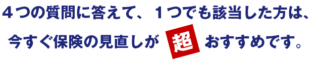 4つの質問に答えて、1つでも該当した方は、今すぐ保険の見直しが超おすすめです。