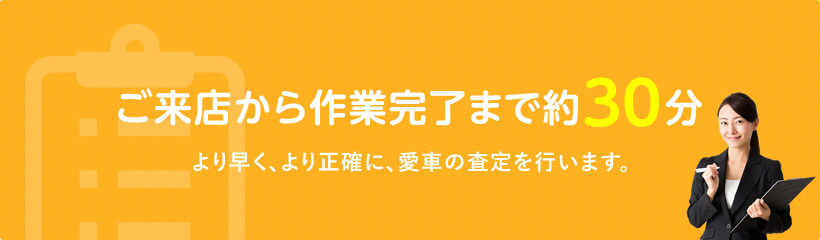 ご来店から作業完了まで約30分 より早く、より正確に、愛車の査定を行います。