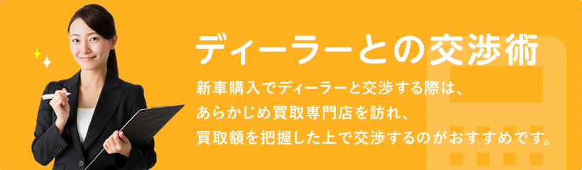 ディーラーとの交渉術 新車購入でディーラーと交渉する際は、
あらかじめ買取専門店を訪れ、買取額を把握した上で交渉するのがおすすめです。