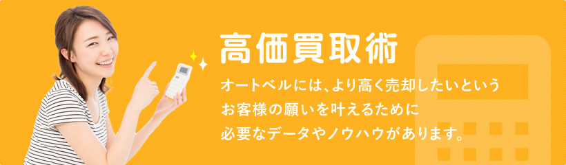 高価買取術 オートベルには、より高く売却したいというお客様の願いをかなえるために必要なデータやノウハウがあります。